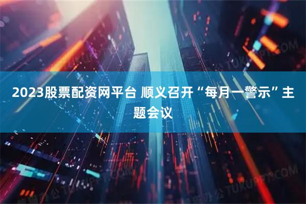 2023股票配资网平台 顺义召开“每月一警示”主题会议