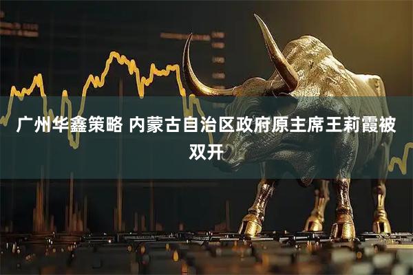 广州华鑫策略 内蒙古自治区政府原主席王莉霞被双开