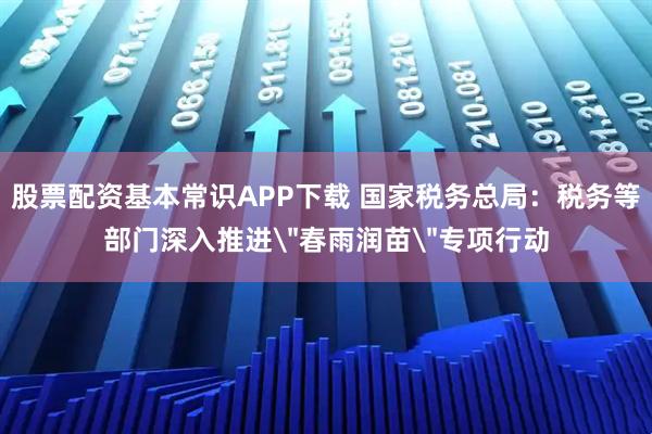 股票配资基本常识APP下载 国家税务总局：税务等部门深入推进＂春雨润苗＂专项行动