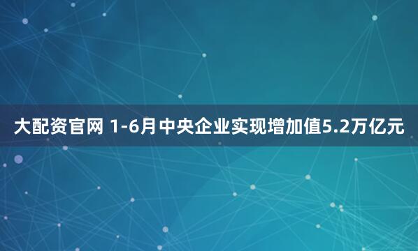 大配资官网 1-6月中央企业实现增加值5.2万亿元