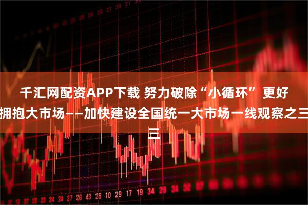 千汇网配资APP下载 努力破除“小循环” 更好拥抱大市场——加快建设全国统一大市场一线观察之三