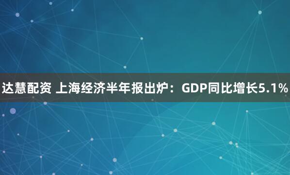 达慧配资 上海经济半年报出炉：GDP同比增长5.1%