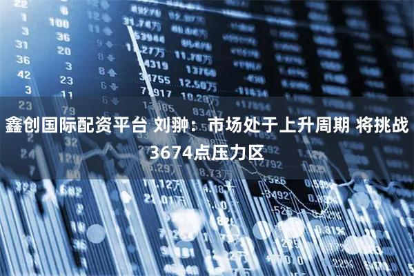 鑫创国际配资平台 刘翀：市场处于上升周期 将挑战3674点压力区