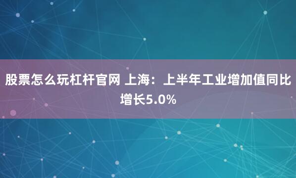 股票怎么玩杠杆官网 上海：上半年工业增加值同比增长5.0%
