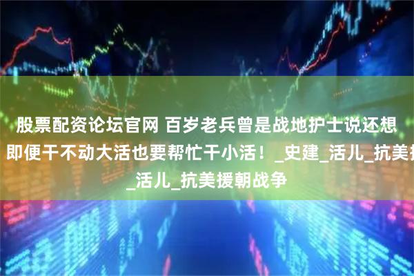 股票配资论坛官网 百岁老兵曾是战地护士说还想去延安，即便干不动大活也要帮忙干小活！_史建_活儿_抗美援朝战争