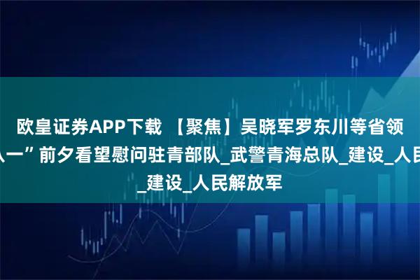 欧皇证券APP下载 【聚焦】吴晓军罗东川等省领导在“八一”前夕看望慰问驻青部队_武警青海总队_建设_人民解放军