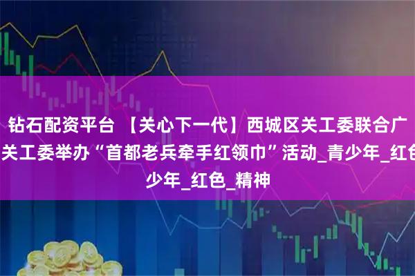 钻石配资平台 【关心下一代】西城区关工委联合广外街道关工委举办“首都老兵牵手红领巾”活动_青少年_红色_精神