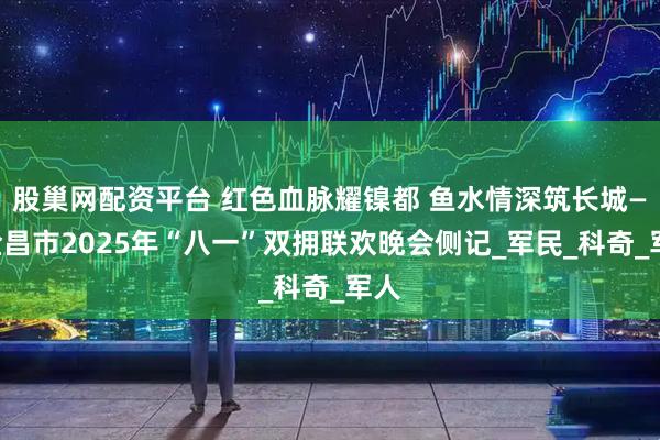 股巢网配资平台 红色血脉耀镍都 鱼水情深筑长城——金昌市2025年“八一”双拥联欢晚会侧记_军民_科奇_军人