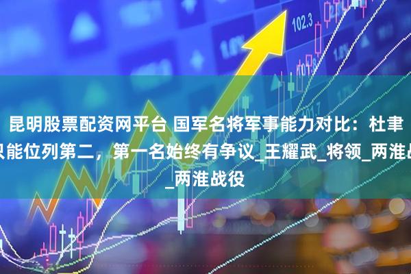 昆明股票配资网平台 国军名将军事能力对比：杜聿明只能位列第二，第一名始终有争议_王耀武_将领_两淮战役