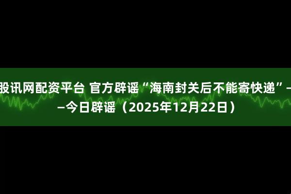股讯网配资平台 官方辟谣“海南封关后不能寄快递”——今日辟谣（2025年12月22日）