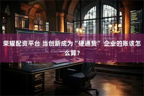 荣耀配资平台 当创新成为“硬通货” 企业的账该怎么算？