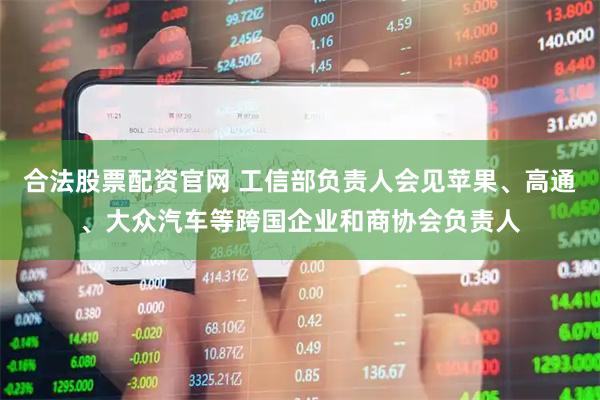合法股票配资官网 工信部负责人会见苹果、高通、大众汽车等跨国企业和商协会负责人