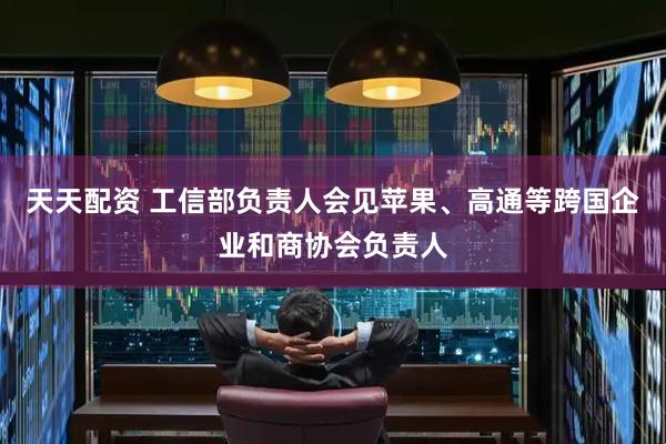 天天配资 工信部负责人会见苹果、高通等跨国企业和商协会负责人