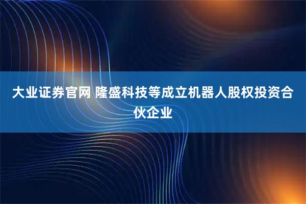 大业证券官网 隆盛科技等成立机器人股权投资合伙企业