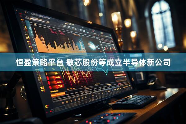 恒盈策略平台 敏芯股份等成立半导体新公司